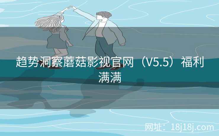 趋势洞察蘑菇影视官网（V5.5）福利满满