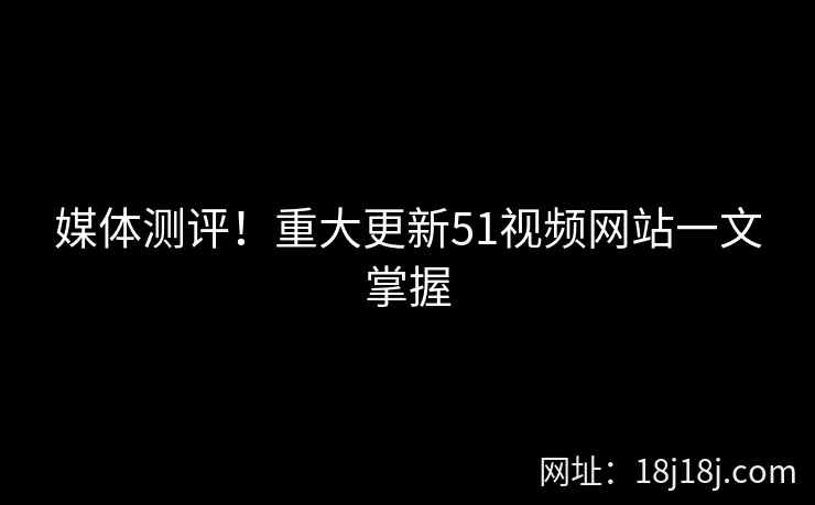 媒体测评！重大更新51视频网站一文掌握
