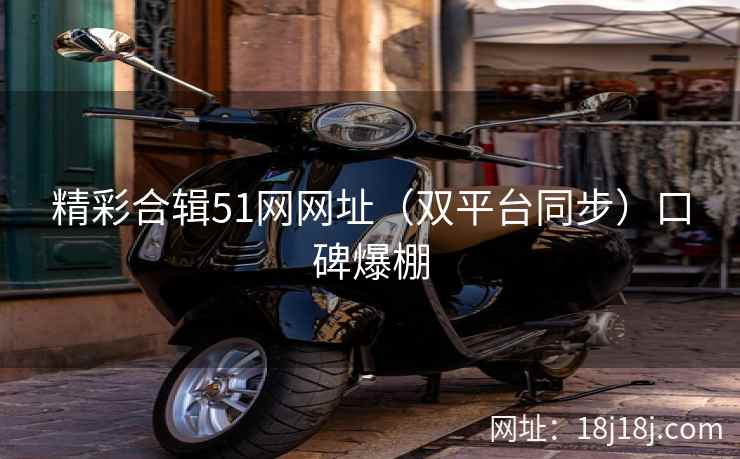 精彩合辑51网网址（双平台同步）口碑爆棚
