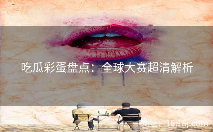 吃瓜彩蛋盘点：全球大赛超清解析