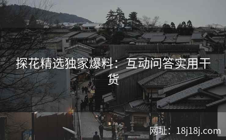 探花精选独家爆料：互动问答实用干货