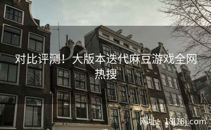 对比评测！大版本迭代麻豆游戏全网热搜