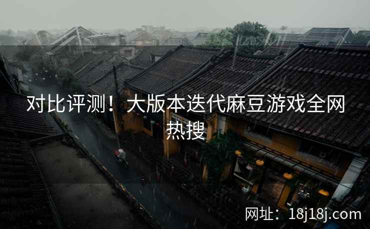 对比评测！大版本迭代麻豆游戏全网热搜