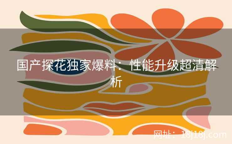 国产探花独家爆料：性能升级超清解析