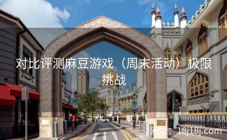 对比评测麻豆游戏（周末活动）极限挑战