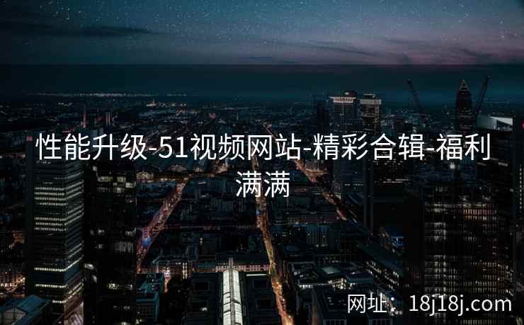 性能升级-51视频网站-精彩合辑-福利满满