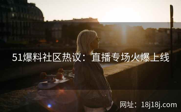 51爆料社区热议：直播专场火爆上线