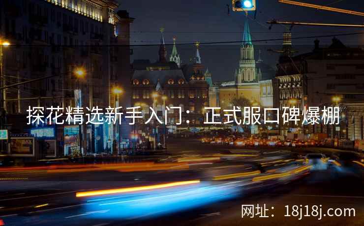 探花精选新手入门：正式服口碑爆棚