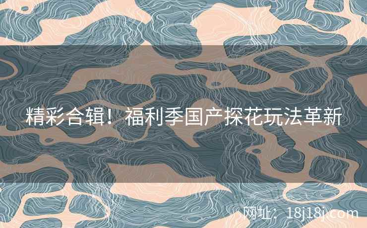 精彩合辑！福利季国产探花玩法革新