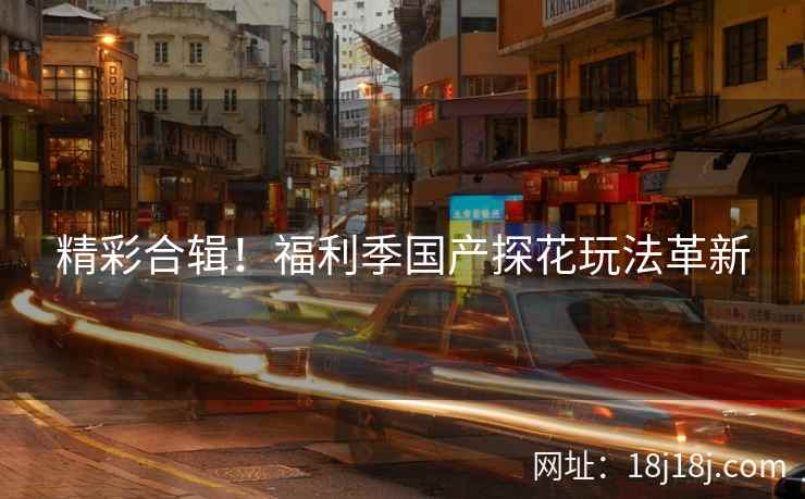 精彩合辑！福利季国产探花玩法革新