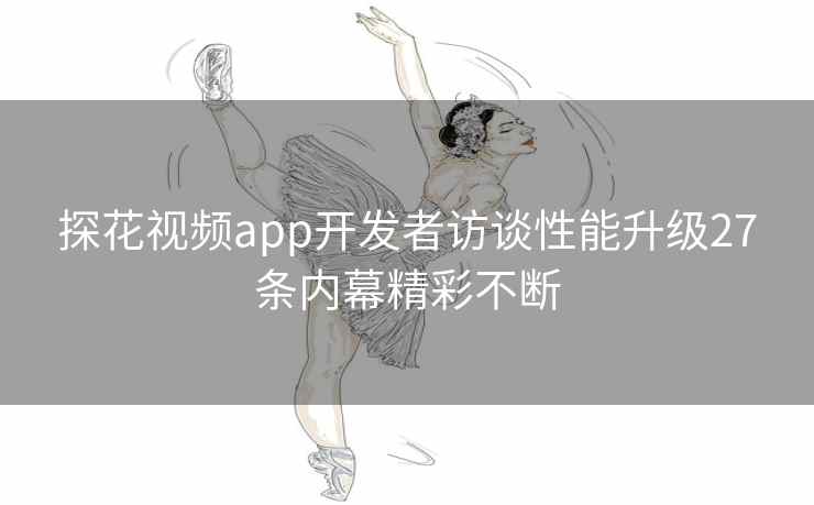 探花视频app开发者访谈性能升级27条内幕精彩不断