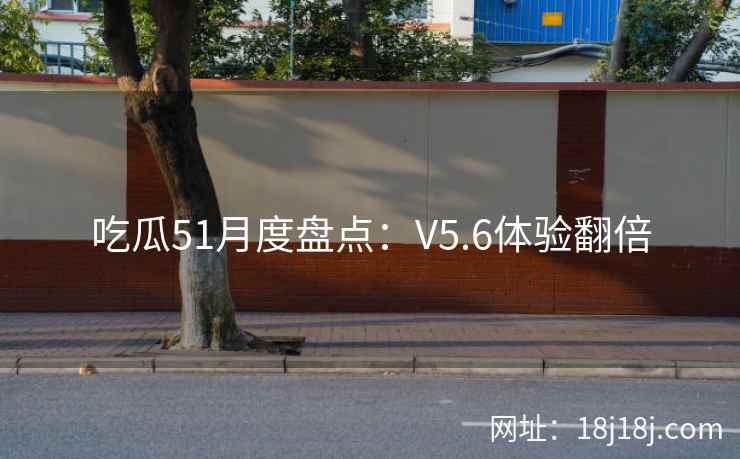 吃瓜51月度盘点：V5.6体验翻倍