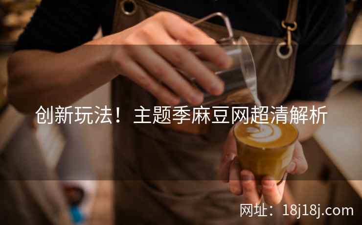 创新玩法！主题季麻豆网超清解析